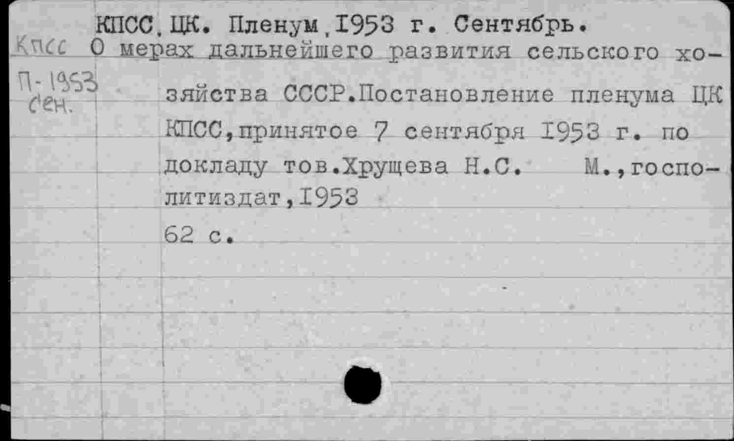 ﻿КПСС.ЦК. Пленум,1953 г. Сентябрь.
0 мерах дальнейшего развития сельского хо-П. 10.С5Ц
зяйства СССР.Постановление пленума ЦК КПСС,принятое 7 сентября 1953 г. по докладу тов.Хрущева Н.С. М.,госпо-литиздат,1953 62 с.